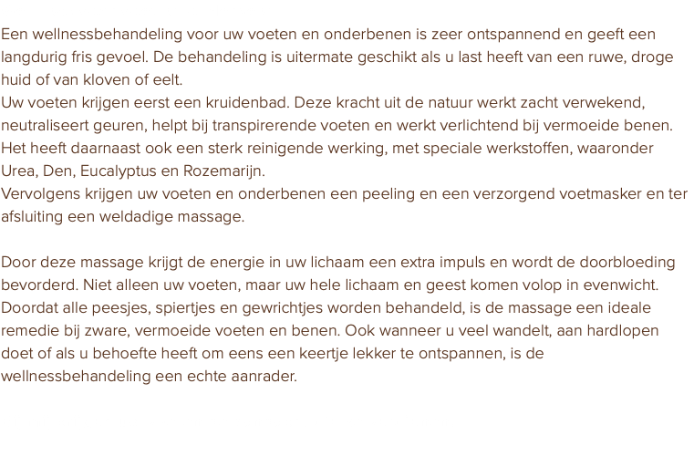 Wellness voor voet en onderbeen Een wellnessbehandeling voor uw voeten en onderbenen is zeer ontspannend en geeft een langdurig fris gevoel. De behandeling is uitermate geschikt als u last heeft van een ruwe, droge huid of van kloven of eelt. Uw voeten krijgen eerst een kruidenbad. Deze kracht uit de natuur werkt zacht verwekend, neutraliseert geuren, helpt bij transpirerende voeten en werkt verlichtend bij vermoeide benen. Het heeft daarnaast ook een sterk reinigende werking, met speciale werkstoffen, waaronder Urea, Den, Eucalyptus en Rozemarijn. Vervolgens krijgen uw voeten en onderbenen een peeling en een verzorgend voetmasker en ter afsluiting een weldadige massage. Door deze massage krijgt de energie in uw lichaam een extra impuls en wordt de doorbloeding bevorderd. Niet alleen uw voeten, maar uw hele lichaam en geest komen volop in evenwicht. Doordat alle peesjes, spiertjes en gewrichtjes worden behandeld, is de massage een ideale remedie bij zware, vermoeide voeten en benen. Ook wanneer u veel wandelt, aan hardlopen doet of als u behoefte heeft om eens een keertje lekker te ontspannen, is de wellnessbehandeling een echte aanrader. Bij mij krijgen uw voeten de aandacht die ze verdienen. 
