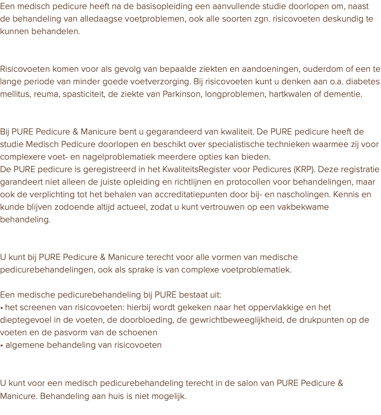 Een medisch pedicure heeft na de basisopleiding een aanvullende studie doorlopen om, naast de behandeling van alledaagse voetproblemen, ook alle soorten zgn. risicovoeten deskundig te kunnen behandelen. Risicovoeten Risicovoeten komen voor als gevolg van bepaalde ziekten en aandoeningen, ouderdom of een te lange periode van minder goede voetverzorging. Bij risicovoeten kunt u denken aan o.a. diabetes mellitus, reuma, spasticiteit, de ziekte van Parkinson, longproblemen, hartkwalen of dementie. Kwaliteitsregister Bij PURE Pedicure & Manicure bent u gegarandeerd van kwaliteit. De PURE pedicure heeft de studie Medisch Pedicure doorlopen en beschikt over specialistische technieken waarmee zij voor complexere voet- en nagelproblematiek meerdere opties kan bieden. De PURE pedicure is geregistreerd in het KwaliteitsRegister voor Pedicures (KRP). Deze registratie garandeert niet alleen de juiste opleiding en richtlijnen en protocollen voor behandelingen, maar ook de verplichting tot het behalen van accreditatiepunten door bij- en nascholingen. Kennis en kunde blijven zodoende altijd actueel, zodat u kunt vertrouwen op een vakbekwame behandeling. Behandeling risicovoeten U kunt bij PURE Pedicure & Manicure terecht voor alle vormen van medische pedicurebehandelingen, ook als sprake is van complexe voetproblematiek. Een medische pedicurebehandeling bij PURE bestaat uit: • het screenen van risicovoeten: hierbij wordt gekeken naar het oppervlakkige en het dieptegevoel in de voeten, de doorbloeding, de gewrichtbeweeglijkheid, de drukpunten op de voeten en de pasvorm van de schoenen • algemene behandeling van risicovoeten PURE Pedicure & Manicure salon U kunt voor een medisch pedicurebehandeling terecht in de salon van PURE Pedicure & Manicure. Behandeling aan huis is niet mogelijk. 