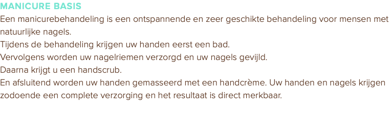 MANICURE BASIS Een manicurebehandeling is een ontspannende en zeer geschikte behandeling voor mensen met natuurlijke nagels. Tijdens de behandeling krijgen uw handen eerst een bad. Vervolgens worden uw nagelriemen verzorgd en uw nagels gevijld. Daarna krijgt u een handscrub. En afsluitend worden uw handen gemasseerd met een handcrème. Uw handen en nagels krijgen zodoende een complete verzorging en het resultaat is direct merkbaar. 