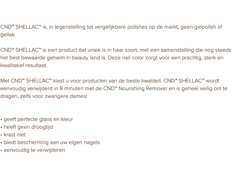 In de PURE salon gebruik ik gellak van het merk CND™ SHELLAC™. Wat is CND™ SHELLAC™? CND™ SHELLAC™ is, in tegenstelling tot vergelijkbare polishes op de markt, geen gelpolish of gellak. CND™ SHELLAC™ is een product dat uniek is in haar soort, met een samenstelling die nog steeds het best bewaarde geheim in beauty land is. Deze nail color zorgt voor een prachtig, sterk en kwalitatief resultaat. Met CND™ SHELLAC™ kiest u voor producten van de beste kwaliteit. CND™ SHELLAC™ wordt eenvoudig verwijderd in 8 minuten met de CND™ Nourishing Remover en is geheel veilig om te dragen, zelfs voor zwangere dames! Eigenschappen: • geeft perfecte glans en kleur • heeft geen droogtijd • krast niet • biedt bescherming aan uw eigen nagels • eenvoudig te verwijderen