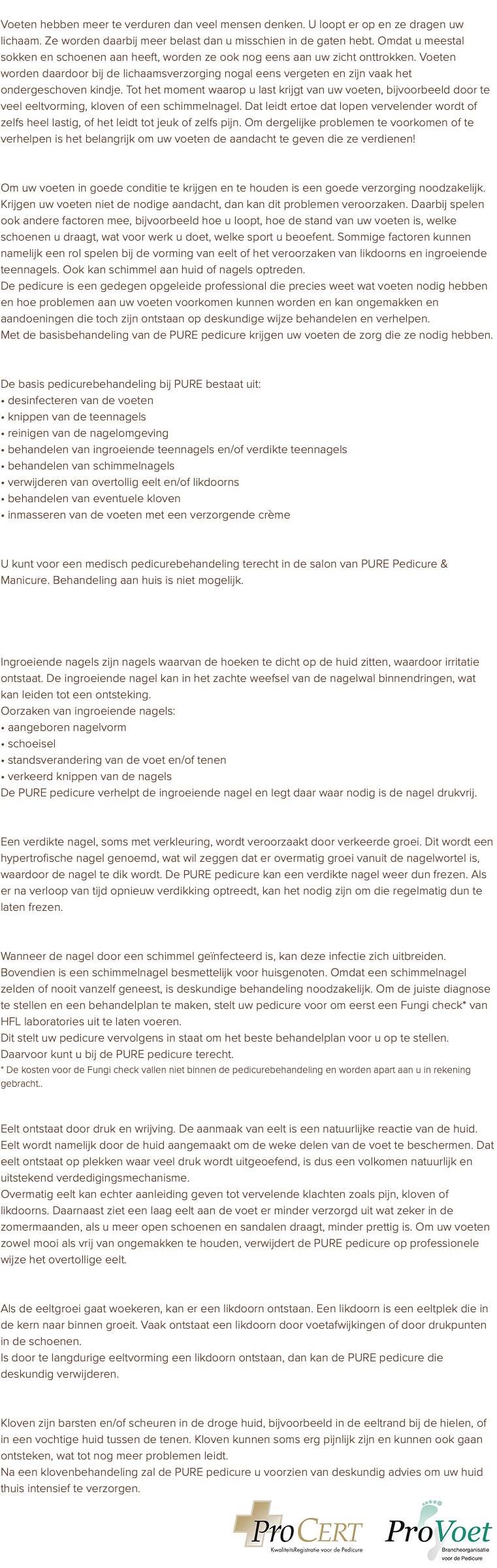 Waarom voeten verzorging nodig hebben Voeten hebben meer te verduren dan veel mensen denken. U loopt er op en ze dragen uw lichaam. Ze worden daarbij meer belast dan u misschien in de gaten hebt. Omdat u meestal sokken en schoenen aan heeft, worden ze ook nog eens aan uw zicht onttrokken. Voeten worden daardoor bij de lichaamsverzorging nogal eens vergeten en zijn vaak het ondergeschoven kindje. Tot het moment waarop u last krijgt van uw voeten, bijvoorbeeld door te veel eeltvorming, kloven of een schimmelnagel. Dat leidt ertoe dat lopen vervelender wordt of zelfs heel lastig, of het leidt tot jeuk of zelfs pijn. Om dergelijke problemen te voorkomen of te verhelpen is het belangrijk om uw voeten de aandacht te geven die ze verdienen! De pedicure voorkomt en verhelpt voetproblemen Om uw voeten in goede conditie te krijgen en te houden is een goede verzorging noodzakelijk. Krijgen uw voeten niet de nodige aandacht, dan kan dit problemen veroorzaken. Daarbij spelen ook andere factoren mee, bijvoorbeeld hoe u loopt, hoe de stand van uw voeten is, welke schoenen u draagt, wat voor werk u doet, welke sport u beoefent. Sommige factoren kunnen namelijk een rol spelen bij de vorming van eelt of het veroorzaken van likdoorns en ingroeiende teennagels. Ook kan schimmel aan huid of nagels optreden. De pedicure is een gedegen opgeleide professional die precies weet wat voeten nodig hebben en hoe problemen aan uw voeten voorkomen kunnen worden en kan ongemakken en aandoeningen die toch zijn ontstaan op deskundige wijze behandelen en verhelpen. Met de basisbehandeling van de PURE pedicure krijgen uw voeten de zorg die ze nodig hebben. Basis pedicurebehandeling De basis pedicurebehandeling bij PURE bestaat uit: • desinfecteren van de voeten • knippen van de teennagels • reinigen van de nagelomgeving • behandelen van ingroeiende teennagels en/of verdikte teennagels • behandelen van schimmelnagels • verwijderen van overtollig eelt en/of likdoorns • behandelen van eventuele kloven • inmasseren van de voeten met een verzorgende crème PURE Pedicure & Manicure salon U kunt voor een medisch pedicurebehandeling terecht in de salon van PURE Pedicure & Manicure. Behandeling aan huis is niet mogelijk. Toelichting voetaandoeningen Ingroeiende teennagel Ingroeiende nagels zijn nagels waarvan de hoeken te dicht op de huid zitten, waardoor irritatie ontstaat. De ingroeiende nagel kan in het zachte weefsel van de nagelwal binnendringen, wat kan leiden tot een ontsteking. Oorzaken van ingroeiende nagels: • aangeboren nagelvorm • schoeisel • standsverandering van de voet en/of tenen • verkeerd knippen van de nagels De PURE pedicure verhelpt de ingroeiende nagel en legt daar waar nodig is de nagel drukvrij. Verdikte teennagel Een verdikte nagel, soms met verkleuring, wordt veroorzaakt door verkeerde groei. Dit wordt een hypertrofische nagel genoemd, wat wil zeggen dat er overmatig groei vanuit de nagelwortel is, waardoor de nagel te dik wordt. De PURE pedicure kan een verdikte nagel weer dun frezen. Als er na verloop van tijd opnieuw verdikking optreedt, kan het nodig zijn om die regelmatig dun te laten frezen. Schimmelnagels Wanneer de nagel door een schimmel geïnfecteerd is, kan deze infectie zich uitbreiden. Bovendien is een schimmelnagel besmettelijk voor huisgenoten. Omdat een schimmelnagel zelden of nooit vanzelf geneest, is deskundige behandeling noodzakelijk. Om de juiste diagnose te stellen en een behandelplan te maken, stelt uw pedicure voor om eerst een Fungi check* van HFL laboratories uit te laten voeren. Dit stelt uw pedicure vervolgens in staat om het beste behandelplan voor u op te stellen. Daarvoor kunt u bij de PURE pedicure terecht. * De kosten voor de Fungi check vallen niet binnen de pedicurebehandeling en worden apart aan u in rekening gebracht.. Eelt Eelt ontstaat door druk en wrijving. De aanmaak van eelt is een natuurlijke reactie van de huid. Eelt wordt namelijk door de huid aangemaakt om de weke delen van de voet te beschermen. Dat eelt ontstaat op plekken waar veel druk wordt uitgeoefend, is dus een volkomen natuurlijk en uitstekend verdedigingsmechanisme. Overmatig eelt kan echter aanleiding geven tot vervelende klachten zoals pijn, kloven of likdoorns. Daarnaast ziet een laag eelt aan de voet er minder verzorgd uit wat zeker in de zomermaanden, als u meer open schoenen en sandalen draagt, minder prettig is. Om uw voeten zowel mooi als vrij van ongemakken te houden, verwijdert de PURE pedicure op professionele wijze het overtollige eelt. Likdoorn Als de eeltgroei gaat woekeren, kan er een likdoorn ontstaan. Een likdoorn is een eeltplek die in de kern naar binnen groeit. Vaak ontstaat een likdoorn door voetafwijkingen of door drukpunten in de schoenen. Is door te langdurige eeltvorming een likdoorn ontstaan, dan kan de PURE pedicure die deskundig verwijderen. Kloven Kloven zijn barsten en/of scheuren in de droge huid, bijvoorbeeld in de eeltrand bij de hielen, of in een vochtige huid tussen de tenen. Kloven kunnen soms erg pijnlijk zijn en kunnen ook gaan ontsteken, wat tot nog meer problemen leidt. Na een klovenbehandeling zal de PURE pedicure u voorzien van deskundig advies om uw huid thuis intensief te verzorgen. ﷯