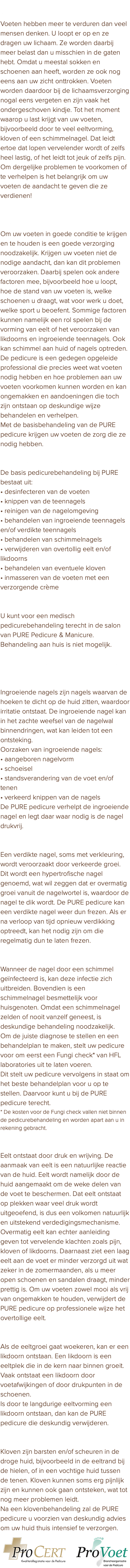 Waarom voeten verzorging nodig hebben Voeten hebben meer te verduren dan veel mensen denken. U loopt er op en ze dragen uw lichaam. Ze worden daarbij meer belast dan u misschien in de gaten hebt. Omdat u meestal sokken en schoenen aan heeft, worden ze ook nog eens aan uw zicht onttrokken. Voeten worden daardoor bij de lichaamsverzorging nogal eens vergeten en zijn vaak het ondergeschoven kindje. Tot het moment waarop u last krijgt van uw voeten, bijvoorbeeld door te veel eeltvorming, kloven of een schimmelnagel. Dat leidt ertoe dat lopen vervelender wordt of zelfs heel lastig, of het leidt tot jeuk of zelfs pijn. Om dergelijke problemen te voorkomen of te verhelpen is het belangrijk om uw voeten de aandacht te geven die ze verdienen! De pedicure voorkomt en verhelpt voetproblemen Om uw voeten in goede conditie te krijgen en te houden is een goede verzorging noodzakelijk. Krijgen uw voeten niet de nodige aandacht, dan kan dit problemen veroorzaken. Daarbij spelen ook andere factoren mee, bijvoorbeeld hoe u loopt, hoe de stand van uw voeten is, welke schoenen u draagt, wat voor werk u doet, welke sport u beoefent. Sommige factoren kunnen namelijk een rol spelen bij de vorming van eelt of het veroorzaken van likdoorns en ingroeiende teennagels. Ook kan schimmel aan huid of nagels optreden. De pedicure is een gedegen opgeleide professional die precies weet wat voeten nodig hebben en hoe problemen aan uw voeten voorkomen kunnen worden en kan ongemakken en aandoeningen die toch zijn ontstaan op deskundige wijze behandelen en verhelpen. Met de basisbehandeling van de PURE pedicure krijgen uw voeten de zorg die ze nodig hebben. Basis pedicurebehandeling De basis pedicurebehandeling bij PURE bestaat uit: • desinfecteren van de voeten • knippen van de teennagels • reinigen van de nagelomgeving • behandelen van ingroeiende teennagels en/of verdikte teennagels • behandelen van schimmelnagels • verwijderen van overtollig eelt en/of likdoorns • behandelen van eventuele kloven • inmasseren van de voeten met een verzorgende crème PURE Pedicure & Manicure salon U kunt voor een medisch pedicurebehandeling terecht in de salon van PURE Pedicure & Manicure. Behandeling aan huis is niet mogelijk. Toelichting voetaandoeningen Ingroeiende teennagel Ingroeiende nagels zijn nagels waarvan de hoeken te dicht op de huid zitten, waardoor irritatie ontstaat. De ingroeiende nagel kan in het zachte weefsel van de nagelwal binnendringen, wat kan leiden tot een ontsteking. Oorzaken van ingroeiende nagels: • aangeboren nagelvorm • schoeisel • standsverandering van de voet en/of tenen • verkeerd knippen van de nagels De PURE pedicure verhelpt de ingroeiende nagel en legt daar waar nodig is de nagel drukvrij. Verdikte teennagel Een verdikte nagel, soms met verkleuring, wordt veroorzaakt door verkeerde groei. Dit wordt een hypertrofische nagel genoemd, wat wil zeggen dat er overmatig groei vanuit de nagelwortel is, waardoor de nagel te dik wordt. De PURE pedicure kan een verdikte nagel weer dun frezen. Als er na verloop van tijd opnieuw verdikking optreedt, kan het nodig zijn om die regelmatig dun te laten frezen. Schimmelnagels Wanneer de nagel door een schimmel geïnfecteerd is, kan deze infectie zich uitbreiden. Bovendien is een schimmelnagel besmettelijk voor huisgenoten. Omdat een schimmelnagel zelden of nooit vanzelf geneest, is deskundige behandeling noodzakelijk. Om de juiste diagnose te stellen en een behandelplan te maken, stelt uw pedicure voor om eerst een Fungi check* van HFL laboratories uit te laten voeren. Dit stelt uw pedicure vervolgens in staat om het beste behandelplan voor u op te stellen. Daarvoor kunt u bij de PURE pedicure terecht. * De kosten voor de Fungi check vallen niet binnen de pedicurebehandeling en worden apart aan u in rekening gebracht. Eelt Eelt ontstaat door druk en wrijving. De aanmaak van eelt is een natuurlijke reactie van de huid. Eelt wordt namelijk door de huid aangemaakt om de weke delen van de voet te beschermen. Dat eelt ontstaat op plekken waar veel druk wordt uitgeoefend, is dus een volkomen natuurlijk en uitstekend verdedigingsmechanisme. Overmatig eelt kan echter aanleiding geven tot vervelende klachten zoals pijn, kloven of likdoorns. Daarnaast ziet een laag eelt aan de voet er minder verzorgd uit wat zeker in de zomermaanden, als u meer open schoenen en sandalen draagt, minder prettig is. Om uw voeten zowel mooi als vrij van ongemakken te houden, verwijdert de PURE pedicure op professionele wijze het overtollige eelt. Likdoorn Als de eeltgroei gaat woekeren, kan er een likdoorn ontstaan. Een likdoorn is een eeltplek die in de kern naar binnen groeit. Vaak ontstaat een likdoorn door voetafwijkingen of door drukpunten in de schoenen. Is door te langdurige eeltvorming een likdoorn ontstaan, dan kan de PURE pedicure die deskundig verwijderen. Kloven Kloven zijn barsten en/of scheuren in de droge huid, bijvoorbeeld in de eeltrand bij de hielen, of in een vochtige huid tussen de tenen. Kloven kunnen soms erg pijnlijk zijn en kunnen ook gaan ontsteken, wat tot nog meer problemen leidt. Na een klovenbehandeling zal de PURE pedicure u voorzien van deskundig advies om uw huid thuis intensief te verzorgen. ﷯